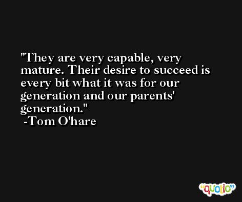 They are very capable, very mature. Their desire to succeed is every bit what it was for our generation and our parents' generation. -Tom O'hare