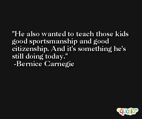 He also wanted to teach those kids good sportsmanship and good citizenship. And it's something he's still doing today. -Bernice Carnegie