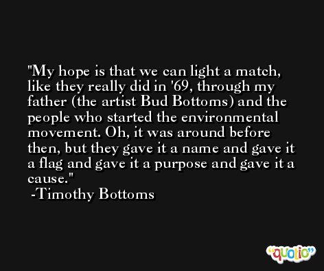 My hope is that we can light a match, like they really did in '69, through my father (the artist Bud Bottoms) and the people who started the environmental movement. Oh, it was around before then, but they gave it a name and gave it a flag and gave it a purpose and gave it a cause. -Timothy Bottoms