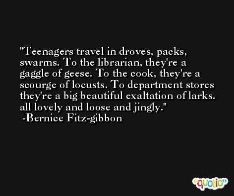 Teenagers travel in droves, packs, swarms. To the librarian, they're a gaggle of geese. To the cook, they're a scourge of locusts. To department stores they're a big beautiful exaltation of larks. all lovely and loose and jingly. -Bernice Fitz-gibbon