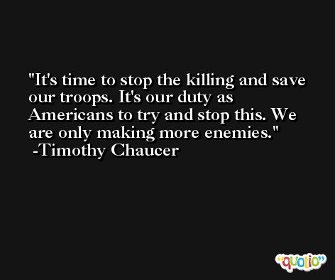 It's time to stop the killing and save our troops. It's our duty as Americans to try and stop this. We are only making more enemies. -Timothy Chaucer