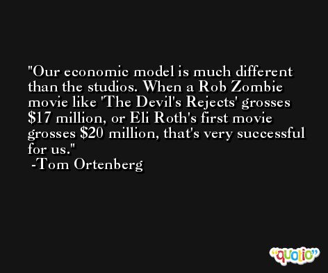 Our economic model is much different than the studios. When a Rob Zombie movie like 'The Devil's Rejects' grosses $17 million, or Eli Roth's first movie grosses $20 million, that's very successful for us. -Tom Ortenberg
