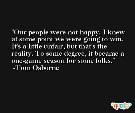 Our people were not happy. I knew at some point we were going to win. It's a little unfair, but that's the reality. To some degree, it became a one-game season for some folks. -Tom Osborne