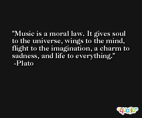 Music is a moral law. It gives soul to the universe, wings to the mind, flight to the imagination, a charm to sadness, and life to everything.  -Plato
