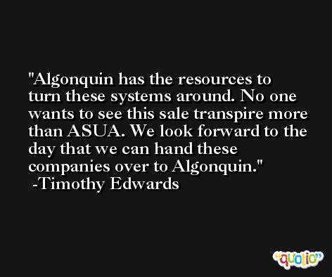 Algonquin has the resources to turn these systems around. No one wants to see this sale transpire more than ASUA. We look forward to the day that we can hand these companies over to Algonquin. -Timothy Edwards
