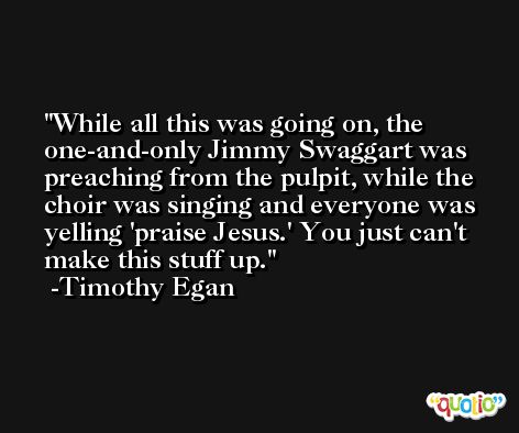 While all this was going on, the one-and-only Jimmy Swaggart was preaching from the pulpit, while the choir was singing and everyone was yelling 'praise Jesus.' You just can't make this stuff up. -Timothy Egan