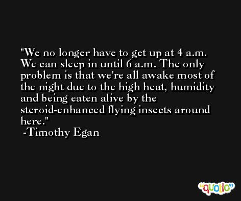 We no longer have to get up at 4 a.m. We can sleep in until 6 a.m. The only problem is that we're all awake most of the night due to the high heat, humidity and being eaten alive by the steroid-enhanced flying insects around here. -Timothy Egan