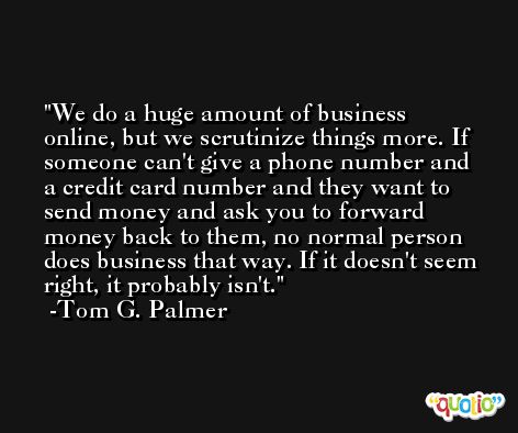 We do a huge amount of business online, but we scrutinize things more. If someone can't give a phone number and a credit card number and they want to send money and ask you to forward money back to them, no normal person does business that way. If it doesn't seem right, it probably isn't. -Tom G. Palmer