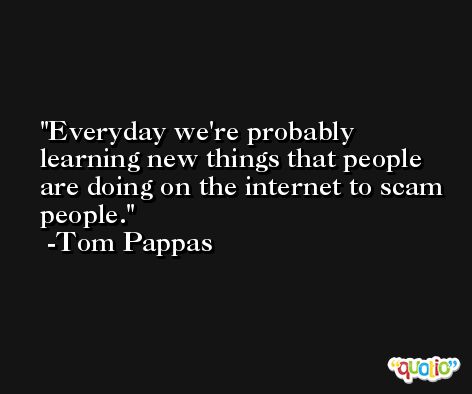 Everyday we're probably learning new things that people are doing on the internet to scam people. -Tom Pappas
