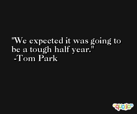 We expected it was going to be a tough half year. -Tom Park