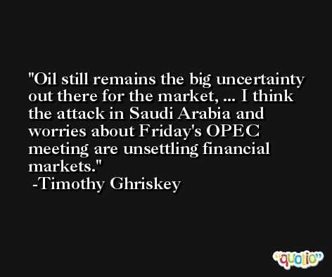 Oil still remains the big uncertainty out there for the market, ... I think the attack in Saudi Arabia and worries about Friday's OPEC meeting are unsettling financial markets. -Timothy Ghriskey