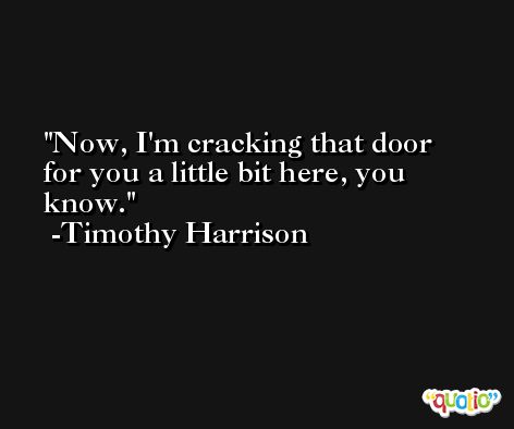 Now, I'm cracking that door for you a little bit here, you know. -Timothy Harrison