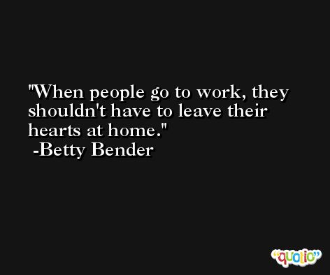 When people go to work, they shouldn't have to leave their hearts at home. -Betty Bender