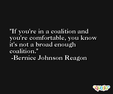 If you're in a coalition and you're comfortable, you know it's not a broad enough coalition. -Bernice Johnson Reagon