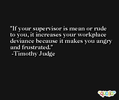 If your supervisor is mean or rude to you, it increases your workplace deviance because it makes you angry and frustrated. -Timothy Judge