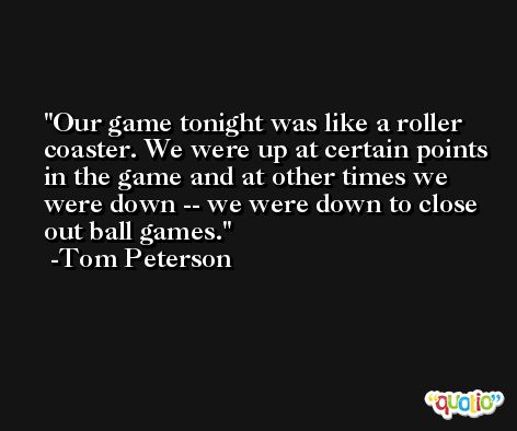 Our game tonight was like a roller coaster. We were up at certain points in the game and at other times we were down -- we were down to close out ball games. -Tom Peterson