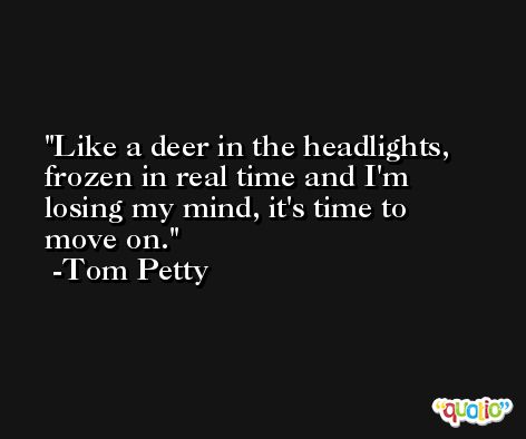 Like a deer in the headlights, frozen in real time and I'm losing my mind, it's time to move on. -Tom Petty