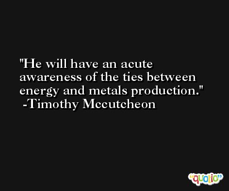 He will have an acute awareness of the ties between energy and metals production. -Timothy Mccutcheon