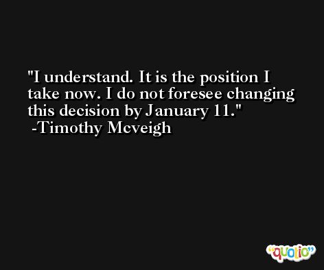 I understand. It is the position I take now. I do not foresee changing this decision by January 11. -Timothy Mcveigh