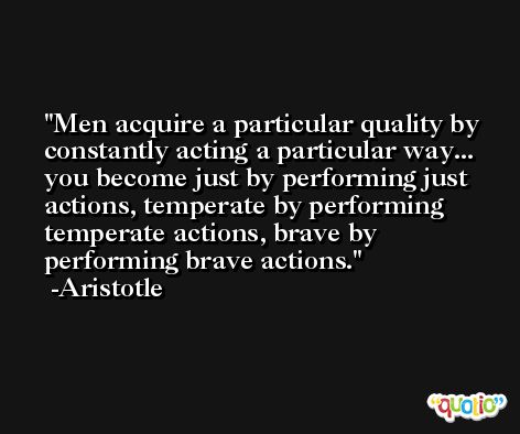 Men acquire a particular quality by constantly acting a particular way... you become just by performing just actions, temperate by performing temperate actions, brave by performing brave actions. -Aristotle