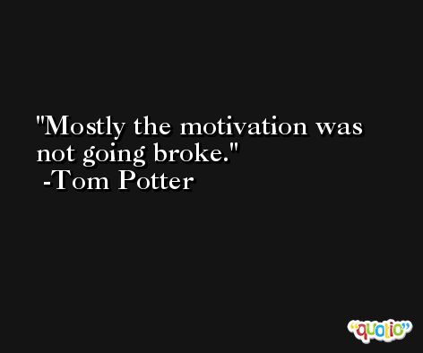 Mostly the motivation was not going broke. -Tom Potter