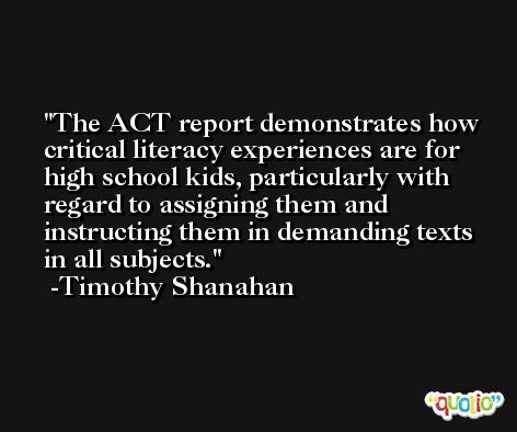 The ACT report demonstrates how critical literacy experiences are for high school kids, particularly with regard to assigning them and instructing them in demanding texts in all subjects. -Timothy Shanahan