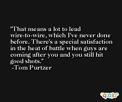 That means a lot to lead wire-to-wire, which I've never done before. There's a special satisfaction in the heat of battle when guys are coming after you and you still hit good shots. -Tom Purtzer