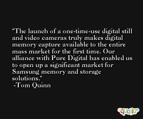 The launch of a one-time-use digital still and video cameras truly makes digital memory capture available to the entire mass market for the first time. Our alliance with Pure Digital has enabled us to open up a significant market for Samsung memory and storage solutions. -Tom Quinn