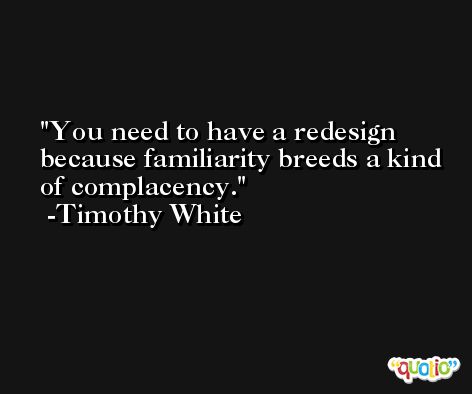 You need to have a redesign because familiarity breeds a kind of complacency. -Timothy White