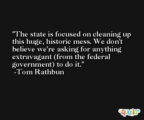 The state is focused on cleaning up this huge, historic mess. We don't believe we're asking for anything extravagant (from the federal government) to do it. -Tom Rathbun