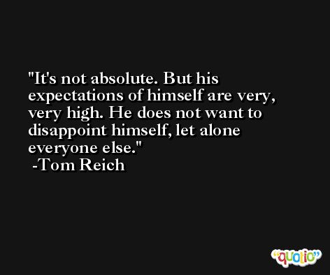 It's not absolute. But his expectations of himself are very, very high. He does not want to disappoint himself, let alone everyone else. -Tom Reich