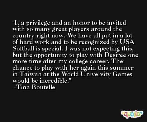 It a privilege and an honor to be invited with so many great players around the country right now. We have all put in a lot of hard work and to be recognized by USA Softball is special. I was not expecting this, but the opportunity to play with Desiree one more time after my college career. The chance to play with her again this summer in Taiwan at the World University Games would be incredible. -Tina Boutelle