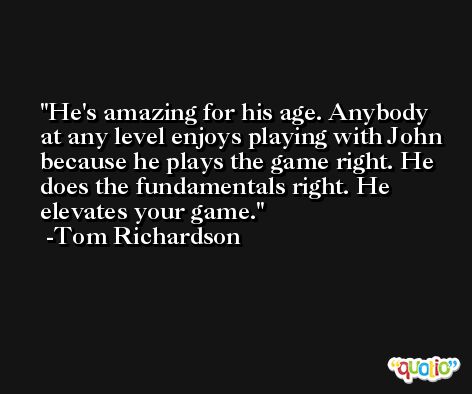 He's amazing for his age. Anybody at any level enjoys playing with John because he plays the game right. He does the fundamentals right. He elevates your game. -Tom Richardson