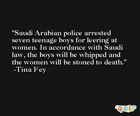 Saudi Arabian police arrested seven teenage boys for leering at women. In accordance with Saudi law, the boys will be whipped and the women will be stoned to death. -Tina Fey