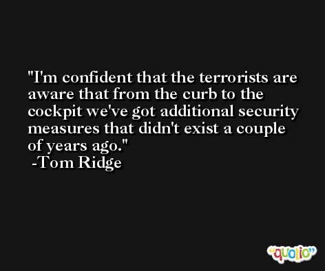 I'm confident that the terrorists are aware that from the curb to the cockpit we've got additional security measures that didn't exist a couple of years ago. -Tom Ridge