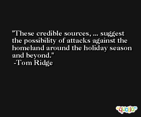 These credible sources, ... suggest the possibility of attacks against the homeland around the holiday season and beyond. -Tom Ridge