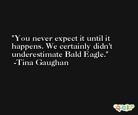 You never expect it until it happens. We certainly didn't underestimate Bald Eagle. -Tina Gaughan