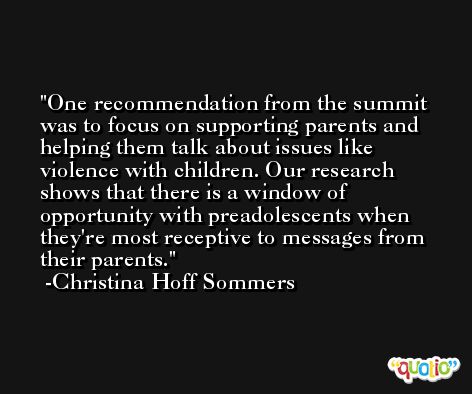 One recommendation from the summit was to focus on supporting parents and helping them talk about issues like violence with children. Our research shows that there is a window of opportunity with preadolescents when they're most receptive to messages from their parents. -Christina Hoff Sommers