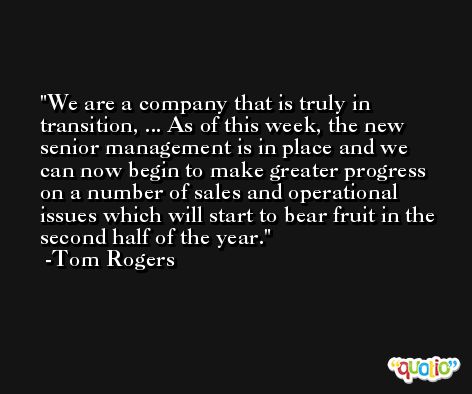 We are a company that is truly in transition, ... As of this week, the new senior management is in place and we can now begin to make greater progress on a number of sales and operational issues which will start to bear fruit in the second half of the year. -Tom Rogers