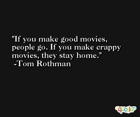 If you make good movies, people go. If you make crappy movies, they stay home. -Tom Rothman