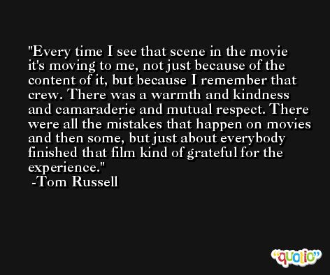 Every time I see that scene in the movie it's moving to me, not just because of the content of it, but because I remember that crew. There was a warmth and kindness and camaraderie and mutual respect. There were all the mistakes that happen on movies and then some, but just about everybody finished that film kind of grateful for the experience. -Tom Russell
