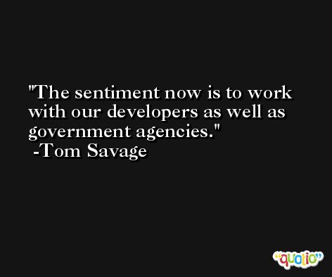 The sentiment now is to work with our developers as well as government agencies. -Tom Savage