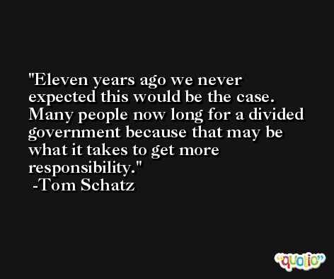 Eleven years ago we never expected this would be the case. Many people now long for a divided government because that may be what it takes to get more responsibility. -Tom Schatz