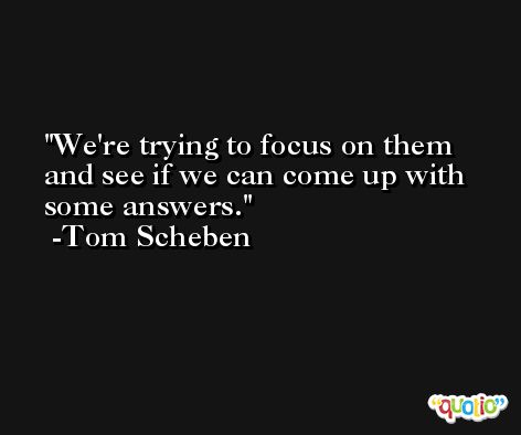We're trying to focus on them and see if we can come up with some answers. -Tom Scheben