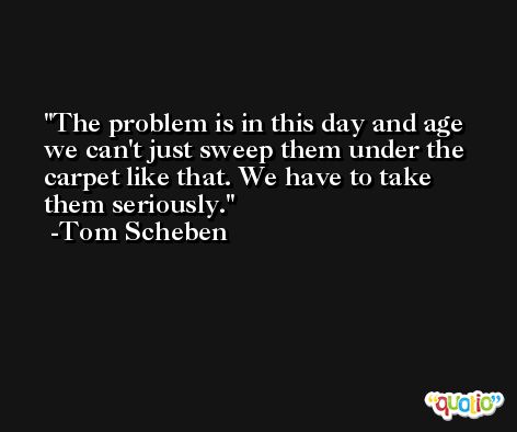 The problem is in this day and age we can't just sweep them under the carpet like that. We have to take them seriously. -Tom Scheben