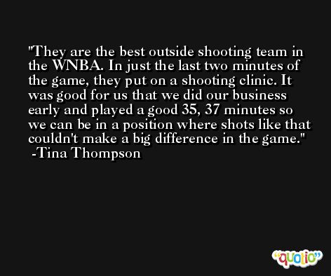 They are the best outside shooting team in the WNBA. In just the last two minutes of the game, they put on a shooting clinic. It was good for us that we did our business early and played a good 35, 37 minutes so we can be in a position where shots like that couldn't make a big difference in the game. -Tina Thompson