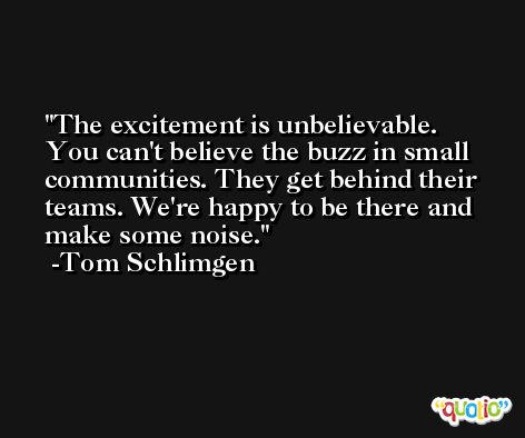 The excitement is unbelievable. You can't believe the buzz in small communities. They get behind their teams. We're happy to be there and make some noise. -Tom Schlimgen