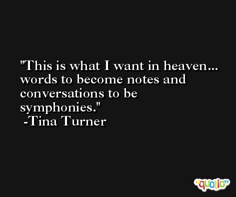 This is what I want in heaven... words to become notes and conversations to be symphonies. -Tina Turner