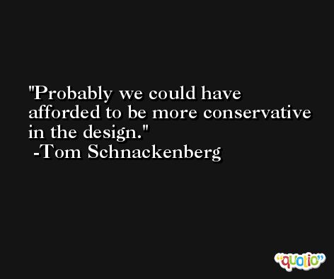 Probably we could have afforded to be more conservative in the design. -Tom Schnackenberg