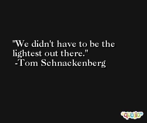 We didn't have to be the lightest out there. -Tom Schnackenberg